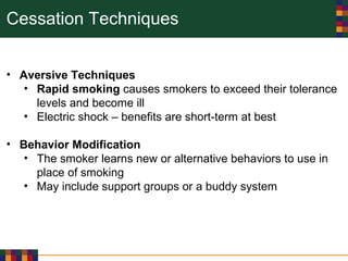 Cessation Techniques
• Aversive Techniques
• Rapid smoking causes smokers to exceed their tolerance
levels and become ill
• Electric shock – benefits are short-term at best
• Behavior Modification
• The smoker learns new or alternative behaviors to use in
place of smoking
• May include support groups or a buddy system
 