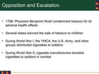 Opposition and Escalation
• 1798: Physician Benjamin Rush condemned tobacco for its
adverse health effects
• Several states banned the sale of tobacco to children
• During World War I, the YMCA, the U.S. Army, and other
groups distributed cigarettes to soldiers
• During World War II, cigarette manufacturers donated
cigarettes to soldiers in combat
 