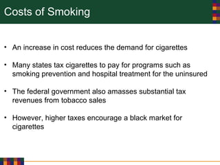 Costs of Smoking
• An increase in cost reduces the demand for cigarettes
• Many states tax cigarettes to pay for programs such as
smoking prevention and hospital treatment for the uninsured
• The federal government also amasses substantial tax
revenues from tobacco sales
• However, higher taxes encourage a black market for
cigarettes
 
