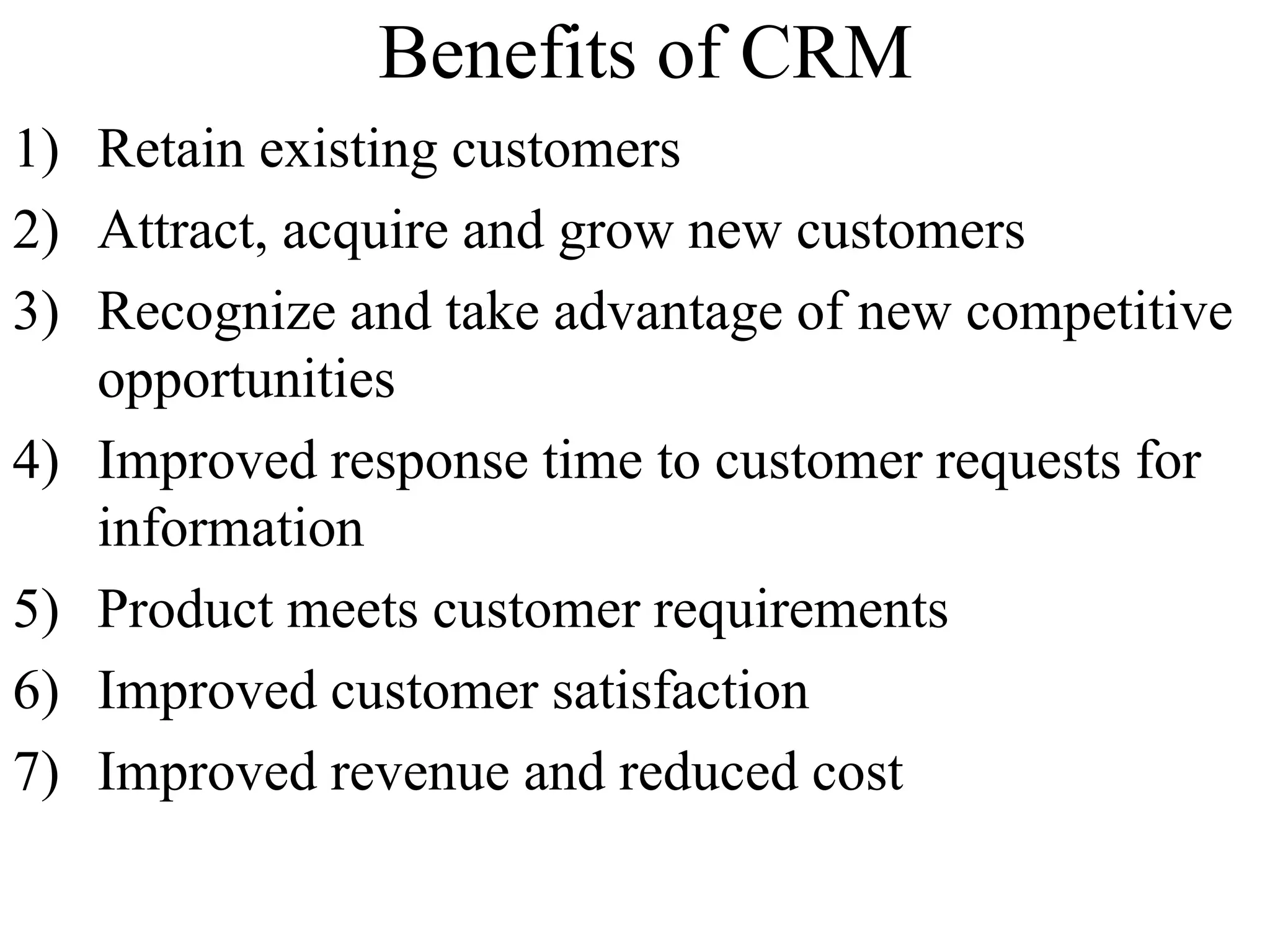 Benefits of CRM
1) Retain existing customers
2) Attract, acquire and grow new customers
3) Recognize and take advantage of new competitive
opportunities
4) Improved response time to customer requests for
information
5) Product meets customer requirements
6) Improved customer satisfaction
7) Improved revenue and reduced cost
 