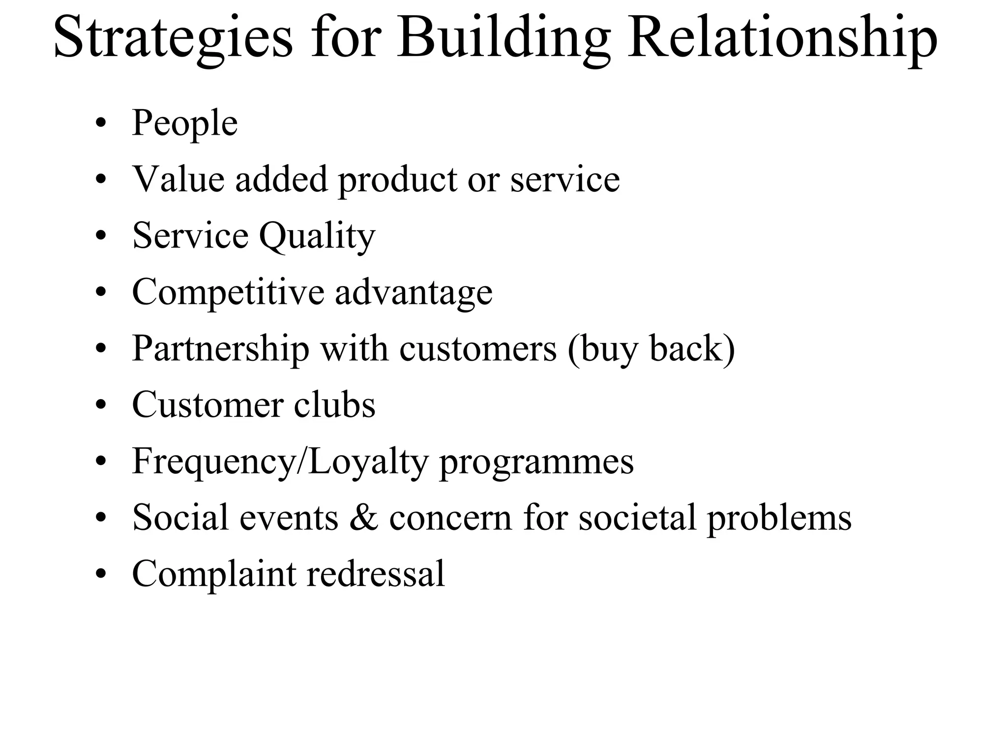 Strategies for Building Relationship
• People
• Value added product or service
• Service Quality
• Competitive advantage
• Partnership with customers (buy back)
• Customer clubs
• Frequency/Loyalty programmes
• Social events & concern for societal problems
• Complaint redressal
 