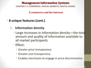 Management Information SystemsManagement Information Systems
• 8 unique features (cont.)
6. Information density
• Large increases in information density—the total
amount and quality of information available to
all market participants
• Effect:
• Greater price transparency
• Greater cost transparency
• Enables merchants to engage in price discrimination
E-commerce and the Internet
CHAPTER 7: E-COMMERCE: DIGITAL MARKETS, DIGITAL GOODS
© Prentice Hall 201111
 