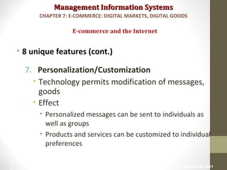 Management Information SystemsManagement Information Systems
• 8 unique features (cont.)
7. Personalization/Customization
• Technology permits modification of messages,
goods
• Effect
• Personalized messages can be sent to individuals as
well as groups
• Products and services can be customized to individual
preferences
E-commerce and the Internet
CHAPTER 7: E-COMMERCE: DIGITAL MARKETS, DIGITAL GOODS
© Prentice Hall 201112
 