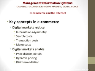 Management Information SystemsManagement Information Systems
• Key concepts in e-commerce
• Digital markets reduce
• Information asymmetry
• Search costs
• Transaction costs
• Menu costs
• Digital markets enable
• Price discrimination
• Dynamic pricing
• Disintermediation
E-commerce and the Internet
CHAPTER 7: E-COMMERCE: DIGITAL MARKETS, DIGITAL GOODS
© Prentice Hall 201114
 