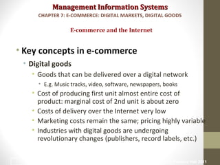 Management Information SystemsManagement Information Systems
• Key concepts in e-commerce
• Digital goods
• Goods that can be delivered over a digital network
• E.g. Music tracks, video, software, newspapers, books
• Cost of producing first unit almost entire cost of
product: marginal cost of 2nd unit is about zero
• Costs of delivery over the Internet very low
• Marketing costs remain the same; pricing highly variable
• Industries with digital goods are undergoing
revolutionary changes (publishers, record labels, etc.)
E-commerce and the Internet
CHAPTER 7: E-COMMERCE: DIGITAL MARKETS, DIGITAL GOODS
© Prentice Hall 201116
 