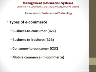 Management Information SystemsManagement Information Systems
• Types of e-commerce
•Business-to-consumer (B2C)
•Business-to-business (B2B)
•Consumer-to-consumer (C2C)
•Mobile commerce (m-commerce)
E-commerce: Business and Technology
CHAPTER 7: E-COMMERCE: DIGITAL MARKETS, DIGITAL GOODS
© Prentice Hall 201117
 
