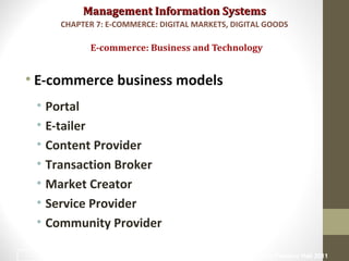 Management Information SystemsManagement Information Systems
• E-commerce business models
• Portal
• E-tailer
• Content Provider
• Transaction Broker
• Market Creator
• Service Provider
• Community Provider
E-commerce: Business and Technology
CHAPTER 7: E-COMMERCE: DIGITAL MARKETS, DIGITAL GOODS
© Prentice Hall 201118
 