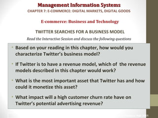 Management Information SystemsManagement Information Systems
Read the Interactive Session and discuss the following questions
• Based on your reading in this chapter, how would you
characterize Twitter’s business model?
• If Twitter is to have a revenue model, which of the revenue
models described in this chapter would work?
• What is the most important asset that Twitter has and how
could it monetize this asset?
• What impact will a high customer churn rate have on
Twitter’s potential advertising revenue?
E-commerce: Business and Technology
TWITTER SEARCHES FOR A BUSINESS MODEL
CHAPTER 7: E-COMMERCE: DIGITAL MARKETS, DIGITAL GOODS
© Prentice Hall 201119
 