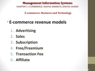 Management Information SystemsManagement Information Systems
•E-commerce revenue models
1. Advertising
2. Sales
3. Subscription
4. Free/Freemium
5. Transaction Fee
6. Affiliate
E-commerce: Business and Technology
CHAPTER 7: E-COMMERCE: DIGITAL MARKETS, DIGITAL GOODS
© Prentice Hall 201120
 