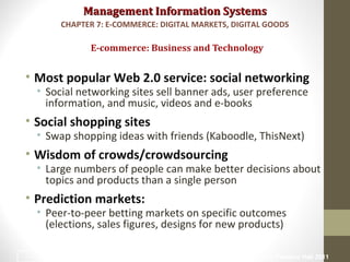 Management Information SystemsManagement Information Systems
• Most popular Web 2.0 service: social networking
• Social networking sites sell banner ads, user preference
information, and music, videos and e-books
• Social shopping sites
• Swap shopping ideas with friends (Kaboodle, ThisNext)
• Wisdom of crowds/crowdsourcing
• Large numbers of people can make better decisions about
topics and products than a single person
• Prediction markets:
• Peer-to-peer betting markets on specific outcomes
(elections, sales figures, designs for new products)
E-commerce: Business and Technology
CHAPTER 7: E-COMMERCE: DIGITAL MARKETS, DIGITAL GOODS
© Prentice Hall 201121
 