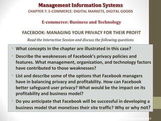 Management Information SystemsManagement Information Systems
Read the Interactive Session and discuss the following questions
• What concepts in the chapter are illustrated in this case?
• Describe the weaknesses of Facebook’s privacy policies and
features. What management, organization, and technology factors
have contributed to those weaknesses?
• List and describe some of the options that Facebook managers
have in balancing privacy and profitability. How can Facebook
better safeguard user privacy? What would be the impact on its
profitability and business model?
• Do you anticipate that Facebook will be successful in developing a
business model that monetizes their site traffic? Why or why not?
E-commerce: Business and Technology
FACEBOOK: MANAGING YOUR PRIVACY FOR THEIR PROFIT
CHAPTER 7: E-COMMERCE: DIGITAL MARKETS, DIGITAL GOODS
© Prentice Hall 201122
 