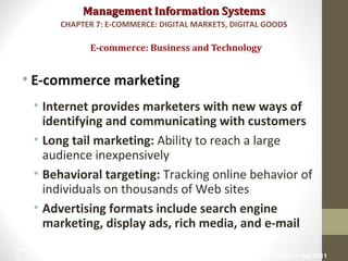 Management Information SystemsManagement Information Systems
• E-commerce marketing
• Internet provides marketers with new ways of
identifying and communicating with customers
• Long tail marketing: Ability to reach a large
audience inexpensively
• Behavioral targeting: Tracking online behavior of
individuals on thousands of Web sites
• Advertising formats include search engine
marketing, display ads, rich media, and e-mail
E-commerce: Business and Technology
CHAPTER 7: E-COMMERCE: DIGITAL MARKETS, DIGITAL GOODS
© Prentice Hall 201123
 