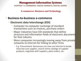 Management Information SystemsManagement Information Systems
• Business-to-business e-commerce
• Electronic data interchange (EDI)
• Computer-to-computer exchange of standard
transactions such as invoices, purchase orders
• Major industries have EDI standards that define
structure and information fields of electronic documents
for that industry
• More companies increasingly moving away from private
networks to Internet for linking to other firms
• E.g. Procurement: Businesses can now use Internet to locate
most low-cost supplier, search online catalogs of supplier
products, negotiate with suppliers, place orders, etc.
E-commerce: Business and Technology
CHAPTER 7: E-COMMERCE: DIGITAL MARKETS, DIGITAL GOODS
© Prentice Hall 201127
 
