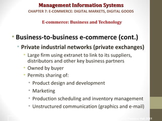Management Information SystemsManagement Information Systems
• Business-to-business e-commerce (cont.)
• Private industrial networks (private exchanges)
• Large firm using extranet to link to its suppliers,
distributors and other key business partners
• Owned by buyer
• Permits sharing of:
• Product design and development
• Marketing
• Production scheduling and inventory management
• Unstructured communication (graphics and e-mail)
E-commerce: Business and Technology
CHAPTER 7: E-COMMERCE: DIGITAL MARKETS, DIGITAL GOODS
© Prentice Hall 201129
 