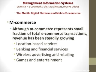 Management Information SystemsManagement Information Systems
•M-commerce
• Although m-commerce represents small
fraction of total e-commerce transactions,
revenue has been steadily growing
• Location-based services
• Banking and financial services
• Wireless advertising and retailing
• Games and entertainment
The Mobile Digital Platform and Mobile E-commerce
CHAPTER 7: E-COMMERCE: DIGITAL MARKETS, DIGITAL GOODS
© Prentice Hall 201134
 