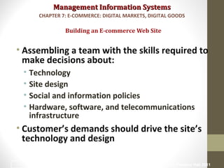 Management Information SystemsManagement Information Systems
• Assembling a team with the skills required to
make decisions about:
• Technology
• Site design
• Social and information policies
• Hardware, software, and telecommunications
infrastructure
• Customer’s demands should drive the site’s
technology and design
Building an E-commerce Web Site
CHAPTER 7: E-COMMERCE: DIGITAL MARKETS, DIGITAL GOODS
© Prentice Hall 201136
 