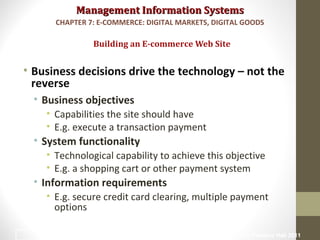 Management Information SystemsManagement Information Systems
• Business decisions drive the technology – not the
reverse
• Business objectives
• Capabilities the site should have
• E.g. execute a transaction payment
• System functionality
• Technological capability to achieve this objective
• E.g. a shopping cart or other payment system
• Information requirements
• E.g. secure credit card clearing, multiple payment
options
Building an E-commerce Web Site
CHAPTER 7: E-COMMERCE: DIGITAL MARKETS, DIGITAL GOODS
© Prentice Hall 201137
 