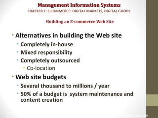 Management Information SystemsManagement Information Systems
• Alternatives in building the Web site
• Completely in-house
• Mixed responsibility
• Completely outsourced
• Co-location
• Web site budgets
• Several thousand to millions / year
• 50% of a budget is system maintenance and
content creation
Building an E-commerce Web Site
CHAPTER 7: E-COMMERCE: DIGITAL MARKETS, DIGITAL GOODS
© Prentice Hall 201138
 
