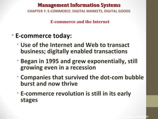 Management Information SystemsManagement Information Systems
• E-commerce today:
• Use of the Internet and Web to transact
business; digitally enabled transactions
• Began in 1995 and grew exponentially, still
growing even in a recession
• Companies that survived the dot-com bubble
burst and now thrive
• E-commerce revolution is still in its early
stages
E-commerce and the Internet
CHAPTER 7: E-COMMERCE: DIGITAL MARKETS, DIGITAL GOODS
© Prentice Hall 20114
 