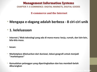 Management Information SystemsManagement Information Systems
• Mengapa e-dagang adalah berbeza - 8 ciri-ciri unik
• 1. keleluasaan
• Internet / Web teknologi yang ada di mana-mana: kerja, rumah, dan lain-lain,
bila-bila masa.
• kesan:
• Marketplace dikeluarkan dari duniawi, lokasi geografi untuk menjadi
"marketspace"
• Kemudahan pelanggan yang dipertingkatkan dan kos membeli-belah
dikurangkan
E-commerce and the Internet
CHAPTER 7: E-COMMERCE: DIGITAL MARKETS, DIGITAL GOODS
© Prentice Hall 2011
 
