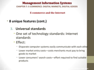 Management Information SystemsManagement Information Systems
• 8 unique features (cont.)
3. Universal standards
• One set of technology standards: Internet
standards
• Effect:
• Disparate computer systems easily communicate with each other
• Lower market entry costs—costs merchants must pay to bring
goods to market
• Lower consumers’ search costs—effort required to find suitable
products
E-commerce and the Internet
CHAPTER 7: E-COMMERCE: DIGITAL MARKETS, DIGITAL GOODS
© Prentice Hall 20118
 