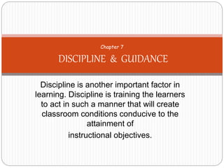Discipline is another important factor in
learning. Discipline is training the learners
to act in such a manner that will create
classroom conditions conducive to the
attainment of
instructional objectives.
Chapter 7
DISCIPLINE & GUIDANCE
 