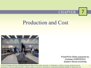 PowerPoint Slides prepared by:
Andreea CHIRITESCU
Eastern Illinois University
PowerPoint Slides prepared by:
Andreea CHIRITESCU
Eastern Illinois University
Production and Cost
CHAPTER
1© 2013 Cengage Learning. All Rights Reserved. May not be copied, scanned, or duplicated, in whole or in part, except for use as
permitted in a license distributed with a certain product or service or otherwise on a password-protected website for classroom use.
 