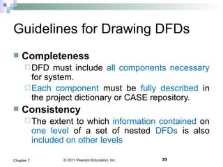 © 2011 Pearson Education, Inc. 33Chapter 7
Guidelines for Drawing DFDs
 Completeness
DFD must include all components necessary
for system.
Each component must be fully described in
the project dictionary or CASE repository.
 Consistency
The extent to which information contained on
one level of a set of nested DFDs is also
included on other levels
 