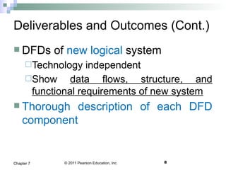 © 2011 Pearson Education, Inc. 8Chapter 7
Deliverables and Outcomes (Cont.)
 DFDs of new logical system
Technology independent
Show data flows, structure, and
functional requirements of new system
 Thorough description of each DFD
component
 