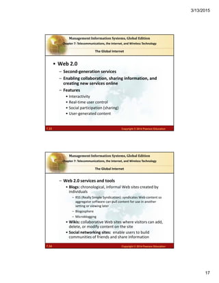 3/13/2015
17
7.33 Copyright © 2014 Pearson Education
Management	Information	Systems,	Global	Edition
Chapter 7: Telecommunications, the Internet, and Wireless Technology
• Web 2.0
– Second‐generation services
– Enabling collaboration, sharing information, and 
creating new services online
– Features
• Interactivity
• Real‐time user control
• Social participation (sharing)
• User‐generated content
The Global Internet
7.34 Copyright © 2014 Pearson Education
Management	Information	Systems,	Global	Edition
Chapter 7: Telecommunications, the Internet, and Wireless Technology
– Web 2.0 services and tools
• Blogs: chronological, informal Web sites created by 
individuals
– RSS (Really Simple Syndication): syndicates Web content so 
aggregator software can pull content for use in another 
setting or viewing later
– Blogosphere
– Microblogging
• Wikis: collaborative Web sites where visitors can add, 
delete, or modify content on the site
• Social networking sites:  enable users to build 
communities of friends and share information
The Global Internet
 