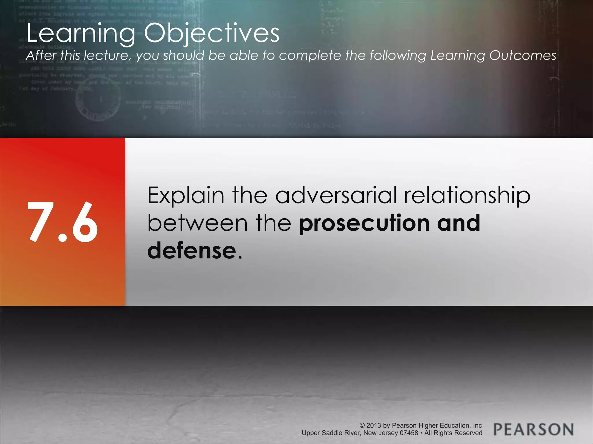 © 2013 by Pearson Higher Education, Inc
Upper Saddle River, New Jersey 07458 • All Rights Reserved
© 2013 by Pearson Higher Education, Inc
Upper Saddle River, New Jersey 07458 • All Rights Reserved
Explain the adversarial relationship
between the prosecution and
defense.
Learning Objectives
After this lecture, you should be able to complete the following Learning Outcomes
7.6
 