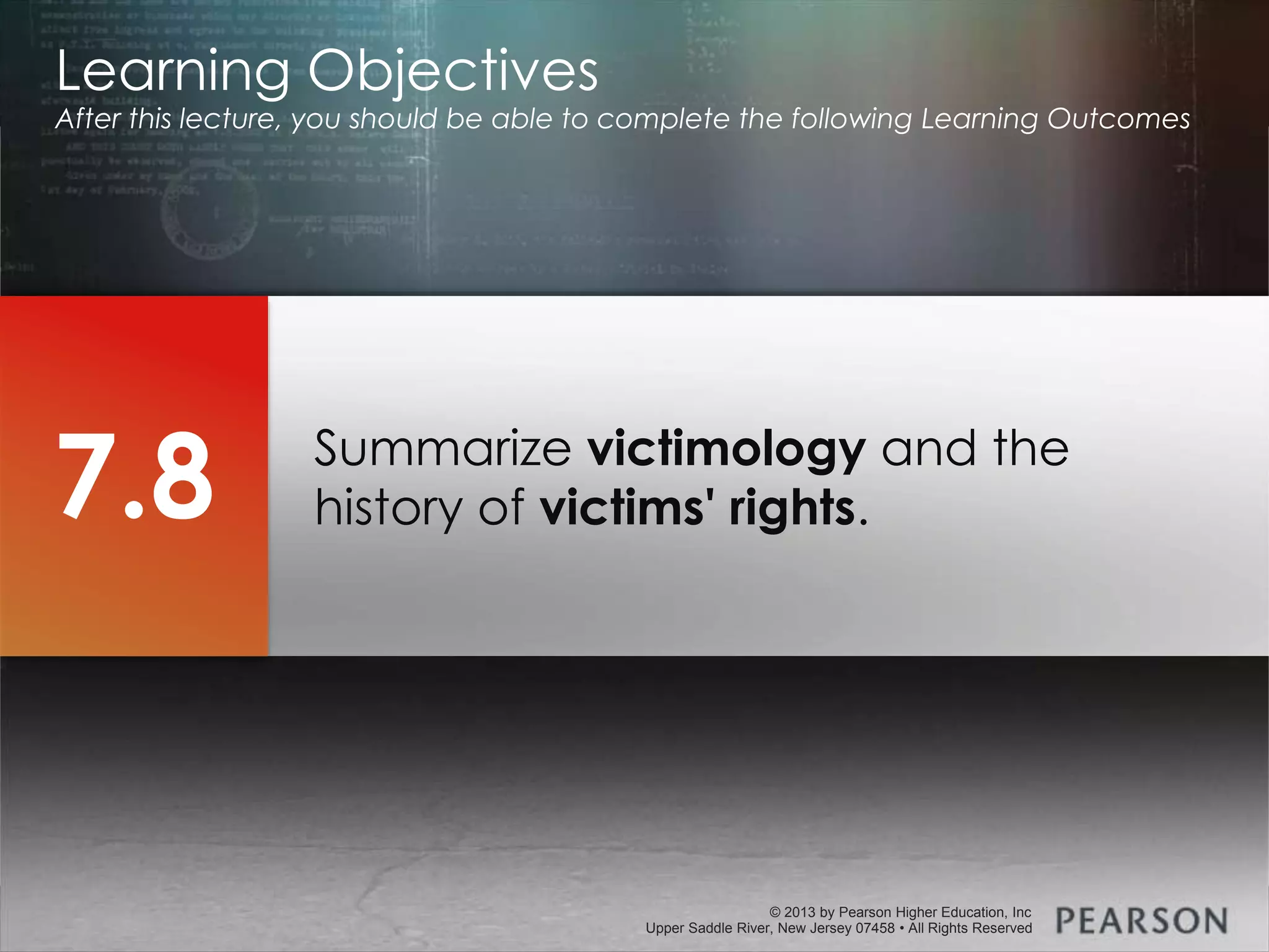 © 2013 by Pearson Higher Education, Inc
Upper Saddle River, New Jersey 07458 • All Rights Reserved
© 2013 by Pearson Higher Education, Inc
Upper Saddle River, New Jersey 07458 • All Rights Reserved
Summarize victimology and the
history of victims' rights.
Learning Objectives
After this lecture, you should be able to complete the following Learning Outcomes
7.8
 