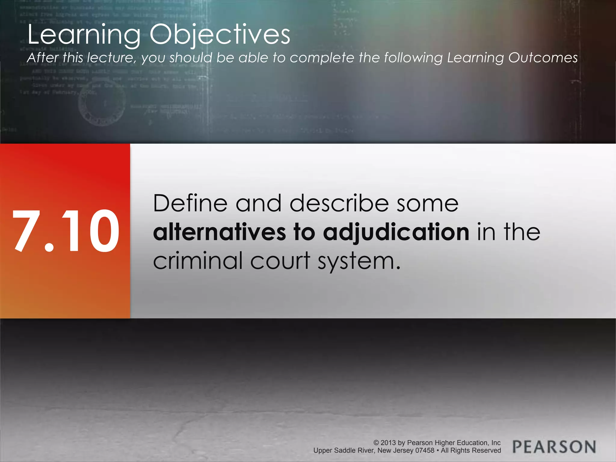© 2013 by Pearson Higher Education, Inc
Upper Saddle River, New Jersey 07458 • All Rights Reserved
© 2013 by Pearson Higher Education, Inc
Upper Saddle River, New Jersey 07458 • All Rights Reserved
Define and describe some
alternatives to adjudication in the
criminal court system.
Learning Objectives
After this lecture, you should be able to complete the following Learning Outcomes
7.10
 