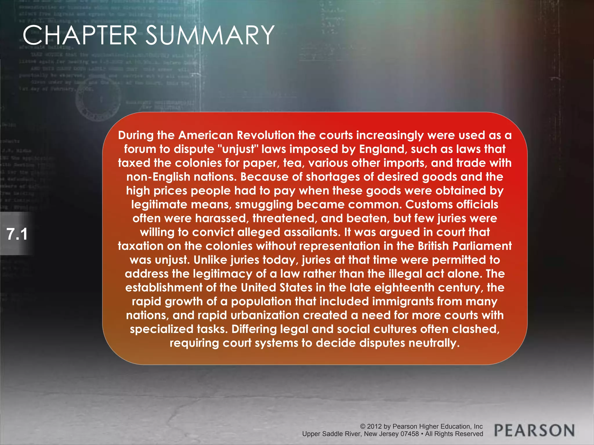 © 2013 by Pearson Higher Education, Inc
Upper Saddle River, New Jersey 07458 • All Rights Reserved
© 2012 by Pearson Higher Education, Inc
Upper Saddle River, New Jersey 07458 • All Rights Reserved
7.1
During the American Revolution the courts increasingly were used as a
forum to dispute "unjust" laws imposed by England, such as laws that
taxed the colonies for paper, tea, various other imports, and trade with
non-English nations. Because of shortages of desired goods and the
high prices people had to pay when these goods were obtained by
legitimate means, smuggling became common. Customs officials
often were harassed, threatened, and beaten, but few juries were
willing to convict alleged assailants. It was argued in court that
taxation on the colonies without representation in the British Parliament
was unjust. Unlike juries today, juries at that time were permitted to
address the legitimacy of a law rather than the illegal act alone. The
establishment of the United States in the late eighteenth century, the
rapid growth of a population that included immigrants from many
nations, and rapid urbanization created a need for more courts with
specialized tasks. Differing legal and social cultures often clashed,
requiring court systems to decide disputes neutrally.
CHAPTER SUMMARY
 