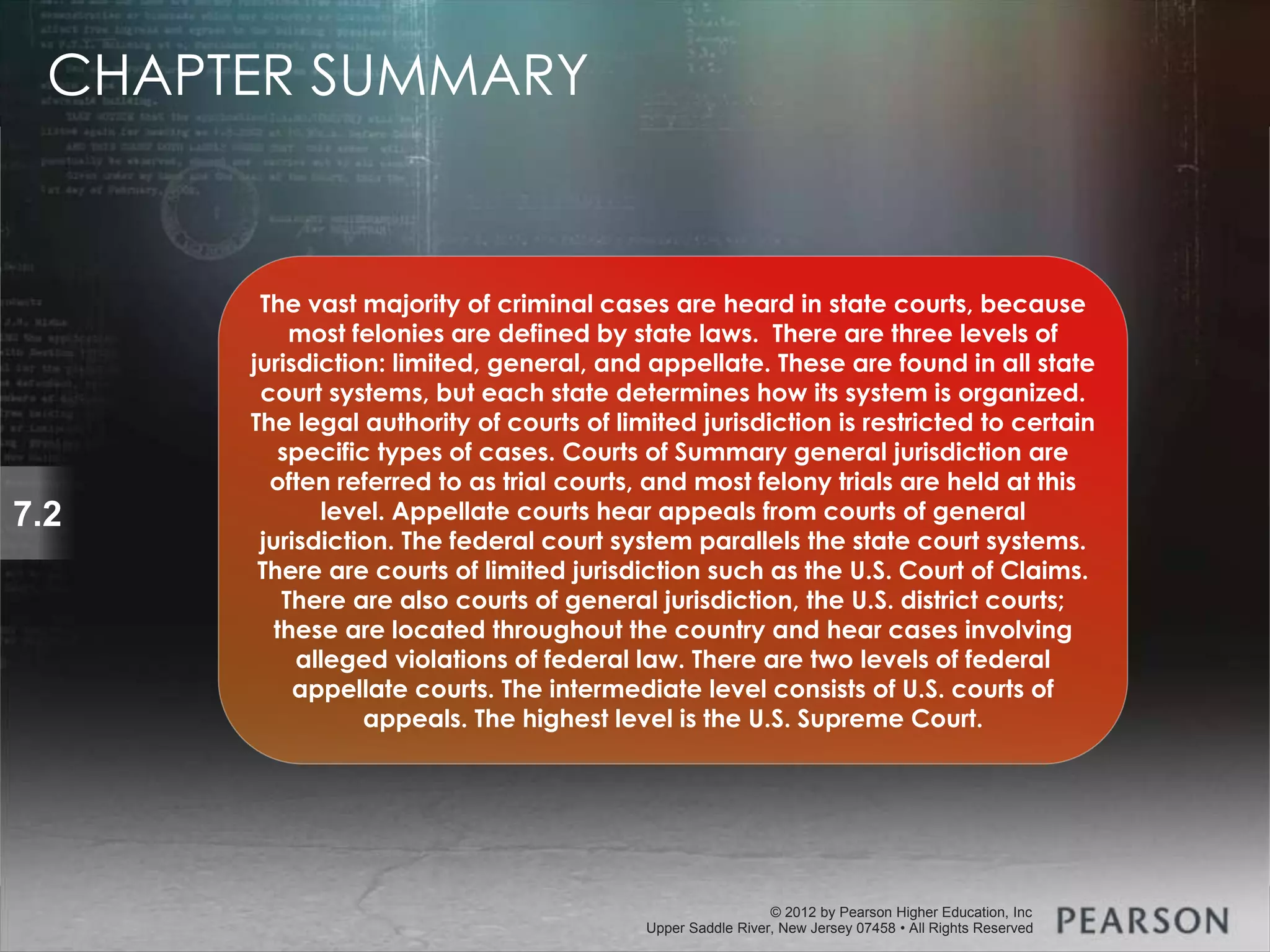 © 2013 by Pearson Higher Education, Inc
Upper Saddle River, New Jersey 07458 • All Rights Reserved
© 2012 by Pearson Higher Education, Inc
Upper Saddle River, New Jersey 07458 • All Rights Reserved
7.2
The vast majority of criminal cases are heard in state courts, because
most felonies are defined by state laws. There are three levels of
jurisdiction: limited, general, and appellate. These are found in all state
court systems, but each state determines how its system is organized.
The legal authority of courts of limited jurisdiction is restricted to certain
specific types of cases. Courts of Summary general jurisdiction are
often referred to as trial courts, and most felony trials are held at this
level. Appellate courts hear appeals from courts of general
jurisdiction. The federal court system parallels the state court systems.
There are courts of limited jurisdiction such as the U.S. Court of Claims.
There are also courts of general jurisdiction, the U.S. district courts;
these are located throughout the country and hear cases involving
alleged violations of federal law. There are two levels of federal
appellate courts. The intermediate level consists of U.S. courts of
appeals. The highest level is the U.S. Supreme Court.
CHAPTER SUMMARY
 