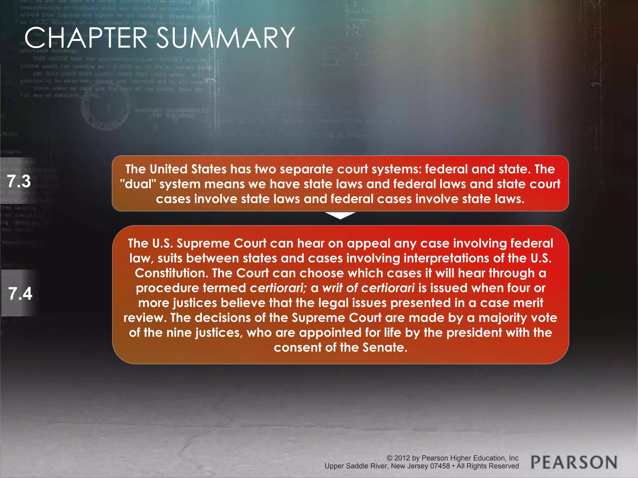 © 2013 by Pearson Higher Education, Inc
Upper Saddle River, New Jersey 07458 • All Rights Reserved
© 2012 by Pearson Higher Education, Inc
Upper Saddle River, New Jersey 07458 • All Rights Reserved
7.3
The United States has two separate court systems: federal and state. The
"dual" system means we have state laws and federal laws and state court
cases involve state laws and federal cases involve state laws.
7.4
The U.S. Supreme Court can hear on appeal any case involving federal
law, suits between states and cases involving interpretations of the U.S.
Constitution. The Court can choose which cases it will hear through a
procedure termed certiorari; a writ of certiorari is issued when four or
more justices believe that the legal issues presented in a case merit
review. The decisions of the Supreme Court are made by a majority vote
of the nine justices, who are appointed for life by the president with the
consent of the Senate.
CHAPTER SUMMARY
 