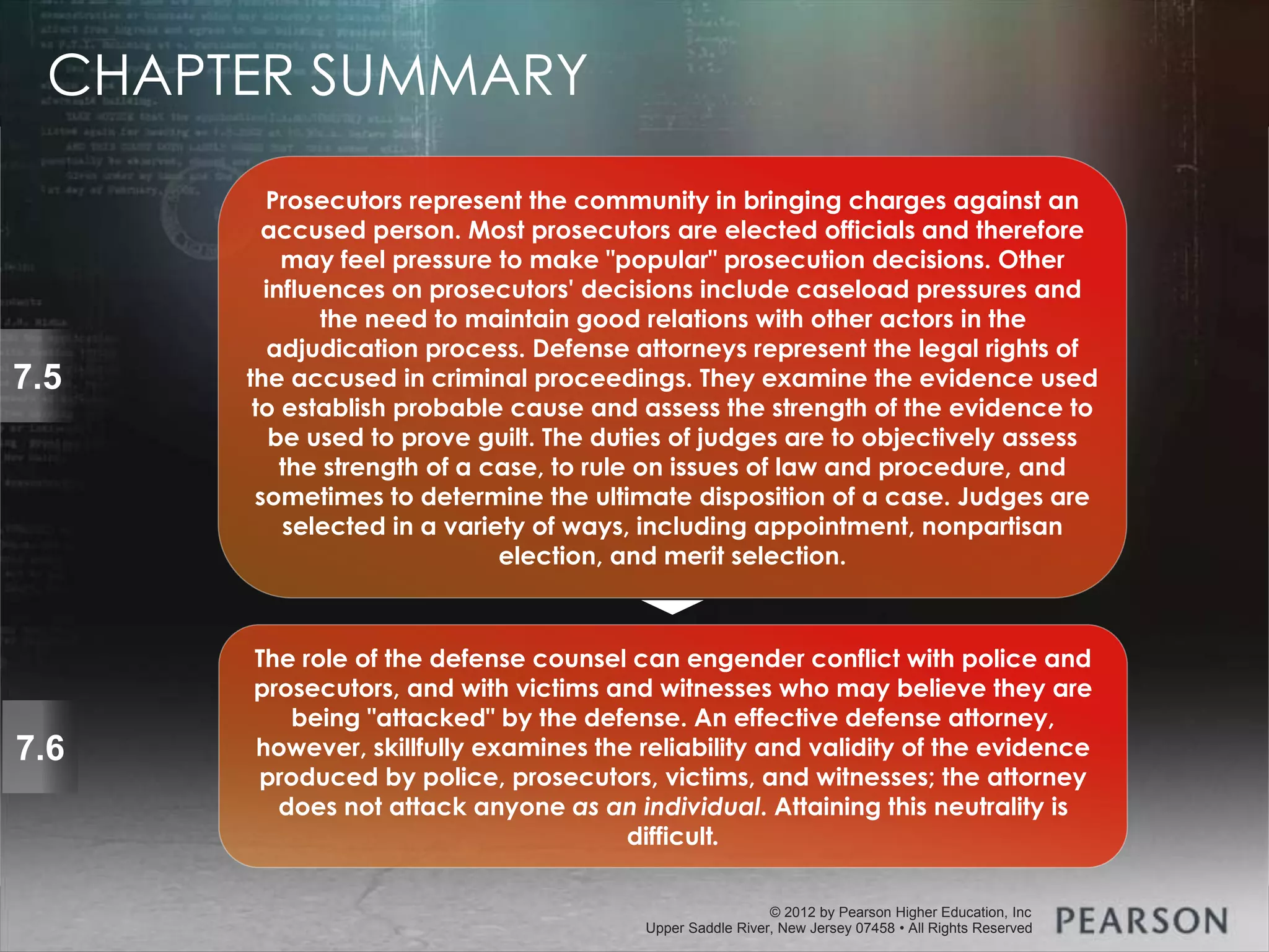 © 2013 by Pearson Higher Education, Inc
Upper Saddle River, New Jersey 07458 • All Rights Reserved
© 2012 by Pearson Higher Education, Inc
Upper Saddle River, New Jersey 07458 • All Rights Reserved
7.5
Prosecutors represent the community in bringing charges against an
accused person. Most prosecutors are elected officials and therefore
may feel pressure to make "popular" prosecution decisions. Other
influences on prosecutors' decisions include caseload pressures and
the need to maintain good relations with other actors in the
adjudication process. Defense attorneys represent the legal rights of
the accused in criminal proceedings. They examine the evidence used
to establish probable cause and assess the strength of the evidence to
be used to prove guilt. The duties of judges are to objectively assess
the strength of a case, to rule on issues of law and procedure, and
sometimes to determine the ultimate disposition of a case. Judges are
selected in a variety of ways, including appointment, nonpartisan
election, and merit selection.
7.6
The role of the defense counsel can engender conflict with police and
prosecutors, and with victims and witnesses who may believe they are
being "attacked" by the defense. An effective defense attorney,
however, skillfully examines the reliability and validity of the evidence
produced by police, prosecutors, victims, and witnesses; the attorney
does not attack anyone as an individual. Attaining this neutrality is
difficult.
CHAPTER SUMMARY
 