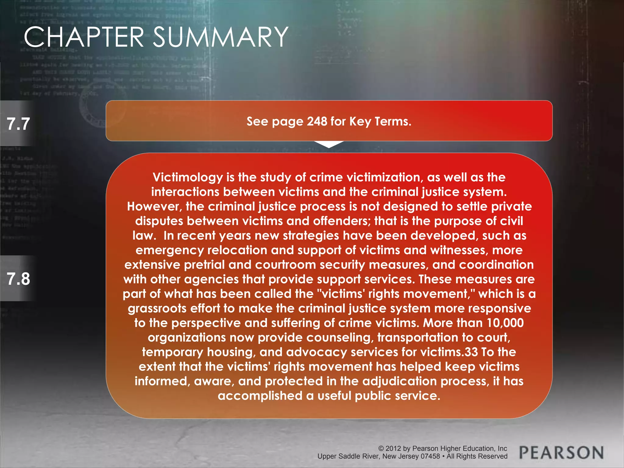 © 2013 by Pearson Higher Education, Inc
Upper Saddle River, New Jersey 07458 • All Rights Reserved
© 2012 by Pearson Higher Education, Inc
Upper Saddle River, New Jersey 07458 • All Rights Reserved
7.8
Victimology is the study of crime victimization, as well as the
interactions between victims and the criminal justice system.
However, the criminal justice process is not designed to settle private
disputes between victims and offenders; that is the purpose of civil
law. In recent years new strategies have been developed, such as
emergency relocation and support of victims and witnesses, more
extensive pretrial and courtroom security measures, and coordination
with other agencies that provide support services. These measures are
part of what has been called the "victims' rights movement," which is a
grassroots effort to make the criminal justice system more responsive
to the perspective and suffering of crime victims. More than 10,000
organizations now provide counseling, transportation to court,
temporary housing, and advocacy services for victims.33 To the
extent that the victims' rights movement has helped keep victims
informed, aware, and protected in the adjudication process, it has
accomplished a useful public service.
7.7 See page 248 for Key Terms.
CHAPTER SUMMARY
 