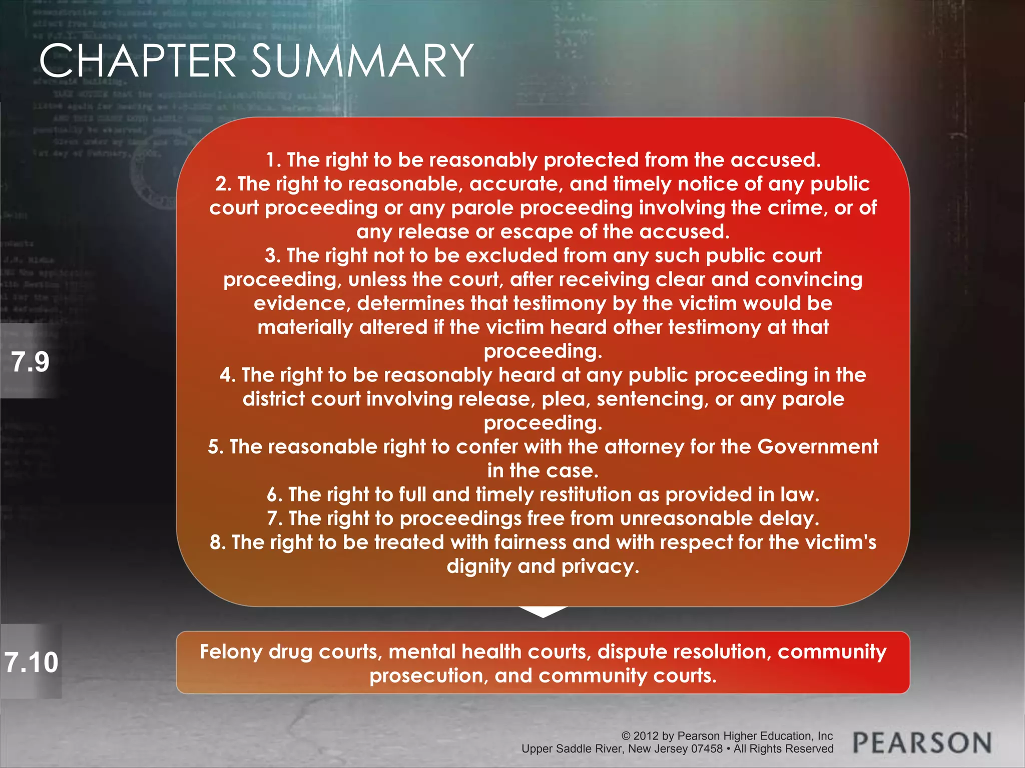 © 2013 by Pearson Higher Education, Inc
Upper Saddle River, New Jersey 07458 • All Rights Reserved
© 2012 by Pearson Higher Education, Inc
Upper Saddle River, New Jersey 07458 • All Rights Reserved
7.9
1. The right to be reasonably protected from the accused.
2. The right to reasonable, accurate, and timely notice of any public
court proceeding or any parole proceeding involving the crime, or of
any release or escape of the accused.
3. The right not to be excluded from any such public court
proceeding, unless the court, after receiving clear and convincing
evidence, determines that testimony by the victim would be
materially altered if the victim heard other testimony at that
proceeding.
4. The right to be reasonably heard at any public proceeding in the
district court involving release, plea, sentencing, or any parole
proceeding.
5. The reasonable right to confer with the attorney for the Government
in the case.
6. The right to full and timely restitution as provided in law.
7. The right to proceedings free from unreasonable delay.
8. The right to be treated with fairness and with respect for the victim's
dignity and privacy.
7.10 Felony drug courts, mental health courts, dispute resolution, community
prosecution, and community courts.
CHAPTER SUMMARY
 