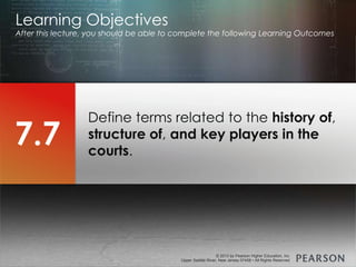 © 2013 by Pearson Higher Education, Inc
Upper Saddle River, New Jersey 07458 • All Rights Reserved
© 2013 by Pearson Higher Education, Inc
Upper Saddle River, New Jersey 07458 • All Rights Reserved
Define terms related to the history of,
structure of, and key players in the
courts.
Learning Objectives
After this lecture, you should be able to complete the following Learning Outcomes
7.7
 