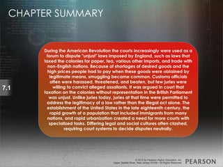 © 2013 by Pearson Higher Education, Inc
Upper Saddle River, New Jersey 07458 • All Rights Reserved
© 2012 by Pearson Higher Education, Inc
Upper Saddle River, New Jersey 07458 • All Rights Reserved
7.1
During the American Revolution the courts increasingly were used as a
forum to dispute "unjust" laws imposed by England, such as laws that
taxed the colonies for paper, tea, various other imports, and trade with
non-English nations. Because of shortages of desired goods and the
high prices people had to pay when these goods were obtained by
legitimate means, smuggling became common. Customs officials
often were harassed, threatened, and beaten, but few juries were
willing to convict alleged assailants. It was argued in court that
taxation on the colonies without representation in the British Parliament
was unjust. Unlike juries today, juries at that time were permitted to
address the legitimacy of a law rather than the illegal act alone. The
establishment of the United States in the late eighteenth century, the
rapid growth of a population that included immigrants from many
nations, and rapid urbanization created a need for more courts with
specialized tasks. Differing legal and social cultures often clashed,
requiring court systems to decide disputes neutrally.
CHAPTER SUMMARY
 