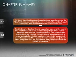 © 2013 by Pearson Higher Education, Inc
Upper Saddle River, New Jersey 07458 • All Rights Reserved
© 2012 by Pearson Higher Education, Inc
Upper Saddle River, New Jersey 07458 • All Rights Reserved
7.3
The United States has two separate court systems: federal and state. The
"dual" system means we have state laws and federal laws and state court
cases involve state laws and federal cases involve state laws.
7.4
The U.S. Supreme Court can hear on appeal any case involving federal
law, suits between states and cases involving interpretations of the U.S.
Constitution. The Court can choose which cases it will hear through a
procedure termed certiorari; a writ of certiorari is issued when four or
more justices believe that the legal issues presented in a case merit
review. The decisions of the Supreme Court are made by a majority vote
of the nine justices, who are appointed for life by the president with the
consent of the Senate.
CHAPTER SUMMARY
 