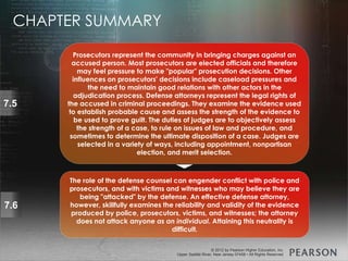 © 2013 by Pearson Higher Education, Inc
Upper Saddle River, New Jersey 07458 • All Rights Reserved
© 2012 by Pearson Higher Education, Inc
Upper Saddle River, New Jersey 07458 • All Rights Reserved
7.5
Prosecutors represent the community in bringing charges against an
accused person. Most prosecutors are elected officials and therefore
may feel pressure to make "popular" prosecution decisions. Other
influences on prosecutors' decisions include caseload pressures and
the need to maintain good relations with other actors in the
adjudication process. Defense attorneys represent the legal rights of
the accused in criminal proceedings. They examine the evidence used
to establish probable cause and assess the strength of the evidence to
be used to prove guilt. The duties of judges are to objectively assess
the strength of a case, to rule on issues of law and procedure, and
sometimes to determine the ultimate disposition of a case. Judges are
selected in a variety of ways, including appointment, nonpartisan
election, and merit selection.
7.6
The role of the defense counsel can engender conflict with police and
prosecutors, and with victims and witnesses who may believe they are
being "attacked" by the defense. An effective defense attorney,
however, skillfully examines the reliability and validity of the evidence
produced by police, prosecutors, victims, and witnesses; the attorney
does not attack anyone as an individual. Attaining this neutrality is
difficult.
CHAPTER SUMMARY
 