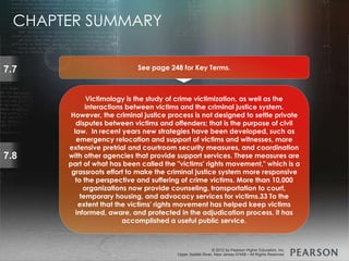 © 2013 by Pearson Higher Education, Inc
Upper Saddle River, New Jersey 07458 • All Rights Reserved
© 2012 by Pearson Higher Education, Inc
Upper Saddle River, New Jersey 07458 • All Rights Reserved
7.8
Victimology is the study of crime victimization, as well as the
interactions between victims and the criminal justice system.
However, the criminal justice process is not designed to settle private
disputes between victims and offenders; that is the purpose of civil
law. In recent years new strategies have been developed, such as
emergency relocation and support of victims and witnesses, more
extensive pretrial and courtroom security measures, and coordination
with other agencies that provide support services. These measures are
part of what has been called the "victims' rights movement," which is a
grassroots effort to make the criminal justice system more responsive
to the perspective and suffering of crime victims. More than 10,000
organizations now provide counseling, transportation to court,
temporary housing, and advocacy services for victims.33 To the
extent that the victims' rights movement has helped keep victims
informed, aware, and protected in the adjudication process, it has
accomplished a useful public service.
7.7 See page 248 for Key Terms.
CHAPTER SUMMARY
 