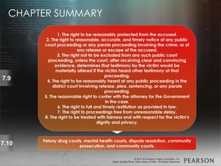 © 2013 by Pearson Higher Education, Inc
Upper Saddle River, New Jersey 07458 • All Rights Reserved
© 2012 by Pearson Higher Education, Inc
Upper Saddle River, New Jersey 07458 • All Rights Reserved
7.9
1. The right to be reasonably protected from the accused.
2. The right to reasonable, accurate, and timely notice of any public
court proceeding or any parole proceeding involving the crime, or of
any release or escape of the accused.
3. The right not to be excluded from any such public court
proceeding, unless the court, after receiving clear and convincing
evidence, determines that testimony by the victim would be
materially altered if the victim heard other testimony at that
proceeding.
4. The right to be reasonably heard at any public proceeding in the
district court involving release, plea, sentencing, or any parole
proceeding.
5. The reasonable right to confer with the attorney for the Government
in the case.
6. The right to full and timely restitution as provided in law.
7. The right to proceedings free from unreasonable delay.
8. The right to be treated with fairness and with respect for the victim's
dignity and privacy.
7.10 Felony drug courts, mental health courts, dispute resolution, community
prosecution, and community courts.
CHAPTER SUMMARY
 