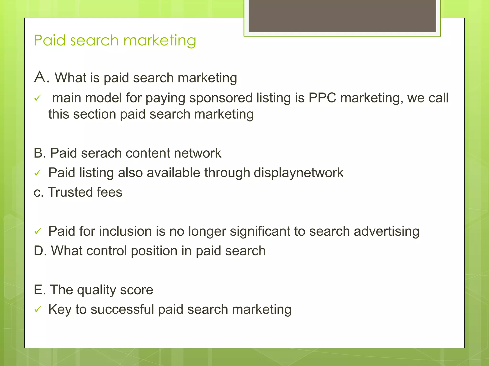 Paid search marketing
A. What is paid search marketing
 main model for paying sponsored listing is PPC marketing, we call
this section paid search marketing
B. Paid serach content network
 Paid listing also available through displaynetwork
c. Trusted fees
 Paid for inclusion is no longer significant to search advertising
D. What control position in paid search
E. The quality score
 Key to successful paid search marketing
 