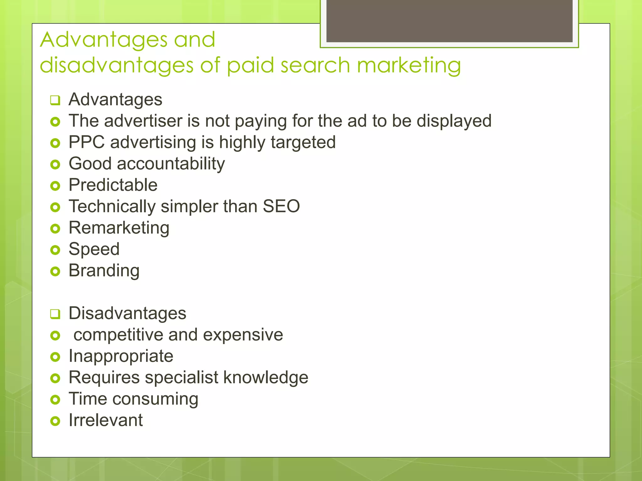 Advantages and
disadvantages of paid search marketing
 Advantages
 The advertiser is not paying for the ad to be displayed
 PPC advertising is highly targeted
 Good accountability
 Predictable
 Technically simpler than SEO
 Remarketing
 Speed
 Branding
 Disadvantages
 competitive and expensive
 Inappropriate
 Requires specialist knowledge
 Time consuming
 Irrelevant
 