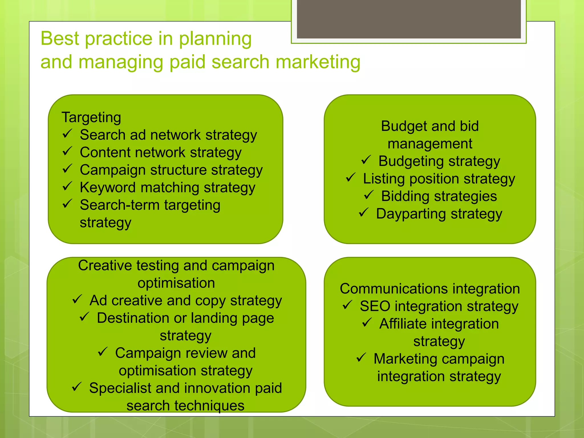 Best practice in planning
and managing paid search marketing
Targeting
 Search ad network strategy
 Content network strategy
 Campaign structure strategy
 Keyword matching strategy
 Search-term targeting
strategy
Budget and bid
management
 Budgeting strategy
 Listing position strategy
 Bidding strategies
 Dayparting strategy
Creative testing and campaign
optimisation
 Ad creative and copy strategy
 Destination or landing page
strategy
 Campaign review and
optimisation strategy
 Specialist and innovation paid
search techniques
Communications integration
 SEO integration strategy
 Affiliate integration
strategy
 Marketing campaign
integration strategy
 