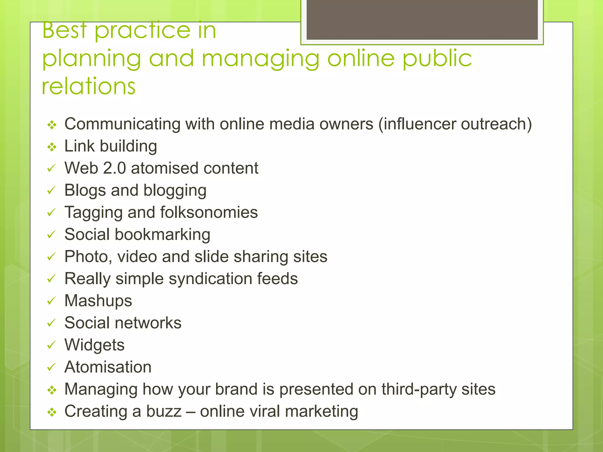 Best practice in
planning and managing online public
relations
 Communicating with online media owners (influencer outreach)
 Link building
 Web 2.0 atomised content
 Blogs and blogging
 Tagging and folksonomies
 Social bookmarking
 Photo, video and slide sharing sites
 Really simple syndication feeds
 Mashups
 Social networks
 Widgets
 Atomisation
 Managing how your brand is presented on third-party sites
 Creating a buzz – online viral marketing
 