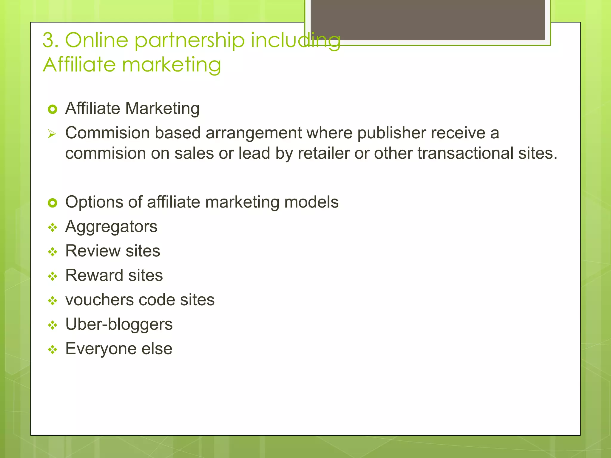 3. Online partnership including
Affiliate marketing
 Affiliate Marketing
 Commision based arrangement where publisher receive a
commision on sales or lead by retailer or other transactional sites.
 Options of affiliate marketing models
 Aggregators
 Review sites
 Reward sites
 vouchers code sites
 Uber-bloggers
 Everyone else
 
